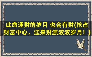 此命逢财的岁月 也会有财(抢占财富中心，迎来财源滚滚岁月！)